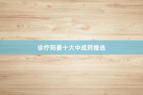 诊疗阳萎十大中成药推选